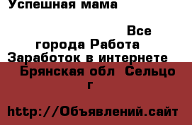  Успешная мама                                                                 - Все города Работа » Заработок в интернете   . Брянская обл.,Сельцо г.